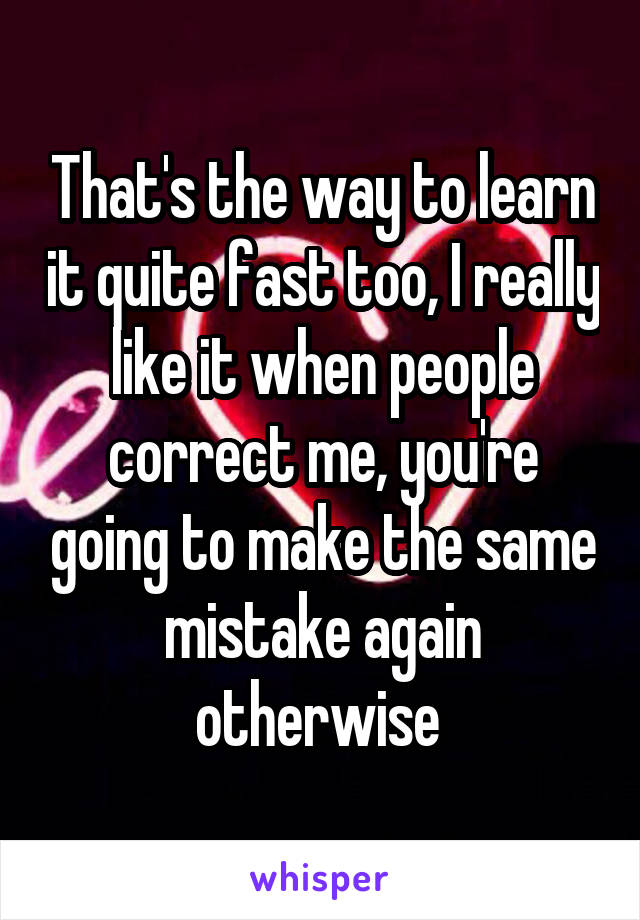 That's the way to learn it quite fast too, I really like it when people correct me, you're going to make the same mistake again otherwise 