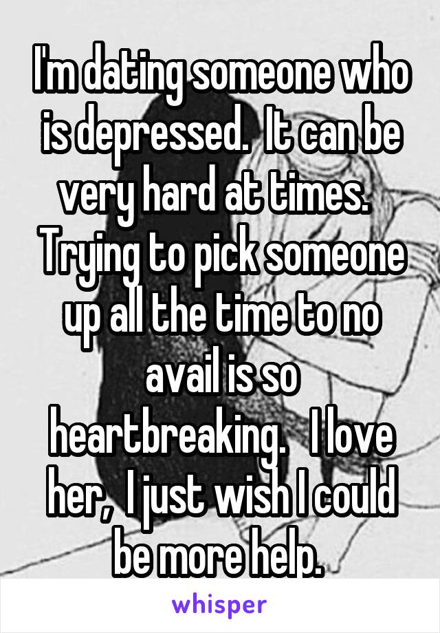 I'm dating someone who is depressed.  It can be very hard at times.   Trying to pick someone up all the time to no avail is so heartbreaking.   I love her,  I just wish I could be more help. 