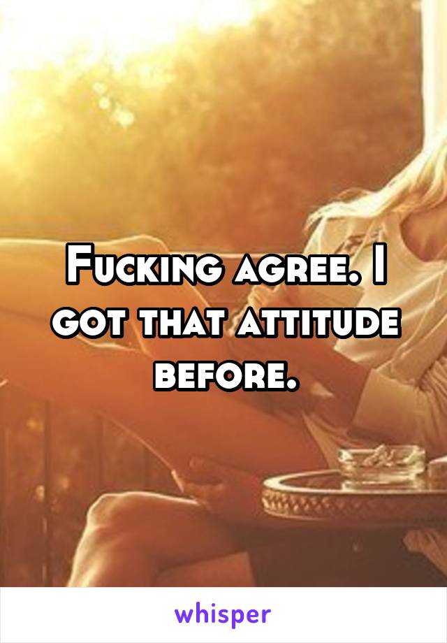 Fucking agree. I got that attitude before.