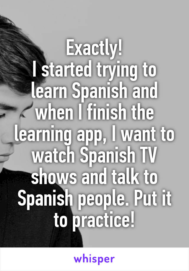 Exactly!
I started trying to learn Spanish and when I finish the learning app, I want to watch Spanish TV shows and talk to Spanish people. Put it to practice!