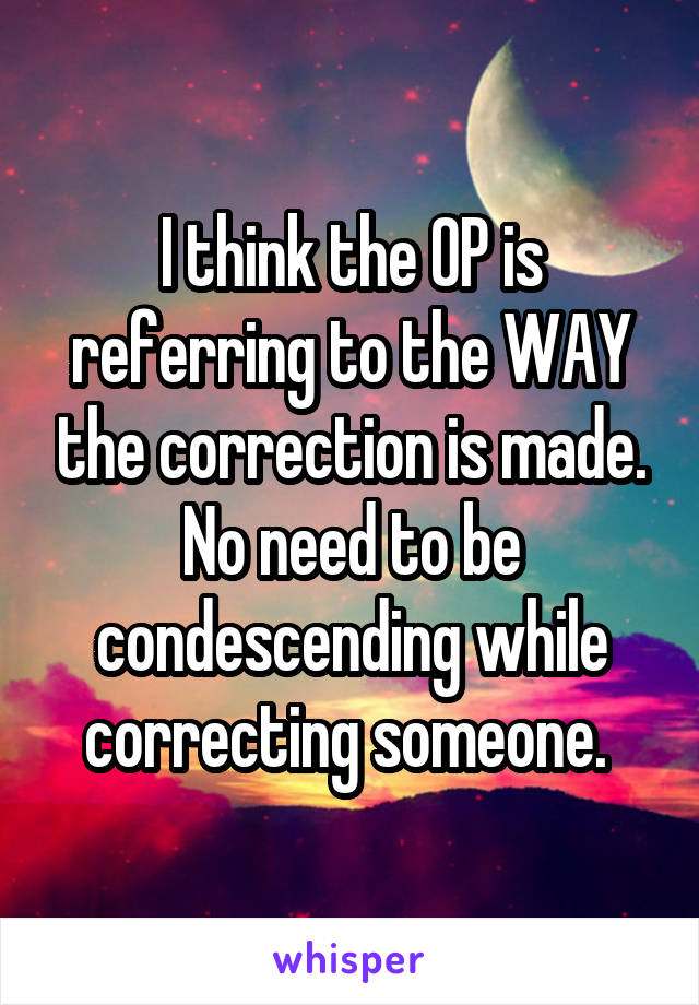 I think the OP is referring to the WAY the correction is made. No need to be condescending while correcting someone. 