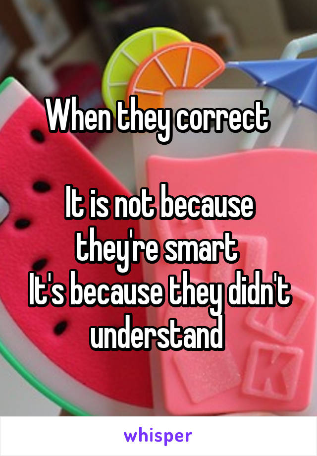 When they correct 

It is not because they're smart 
It's because they didn't understand 