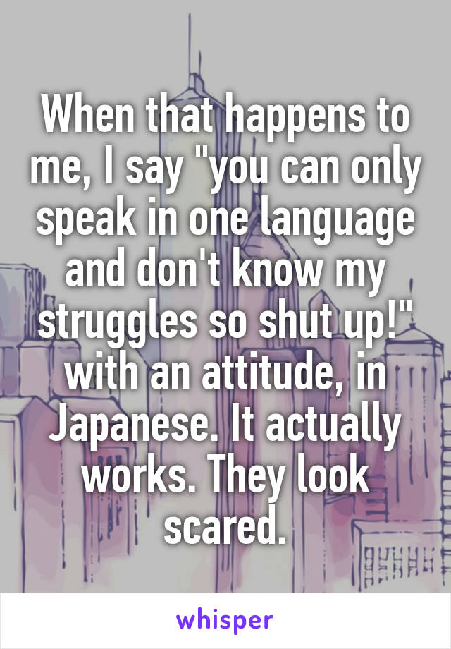 When that happens to me, I say "you can only speak in one language and don't know my struggles so shut up!" with an attitude, in Japanese. It actually works. They look scared.