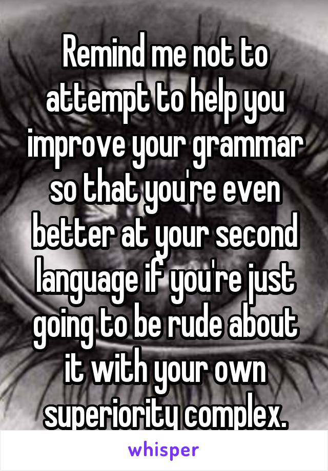 Remind me not to attempt to help you improve your grammar so that you're even better at your second language if you're just going to be rude about it with your own superiority complex.