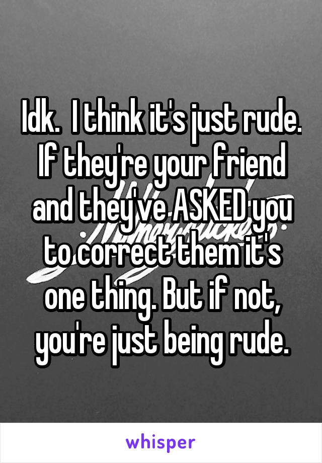 Idk.  I think it's just rude. If they're your friend and they've ASKED you to correct them it's one thing. But if not, you're just being rude.