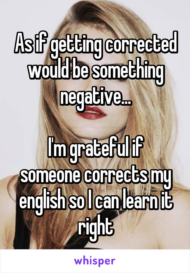 As if getting corrected would be something negative...

I'm grateful if someone corrects my english so I can learn it right