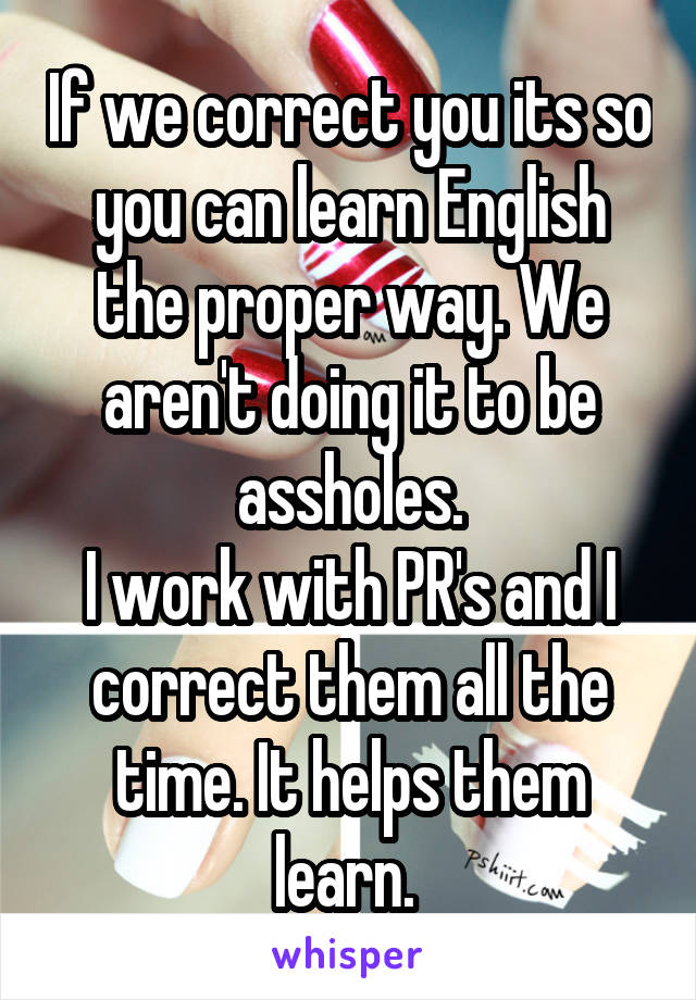 If we correct you its so you can learn English the proper way. We aren't doing it to be assholes.
I work with PR's and I correct them all the time. It helps them learn. 