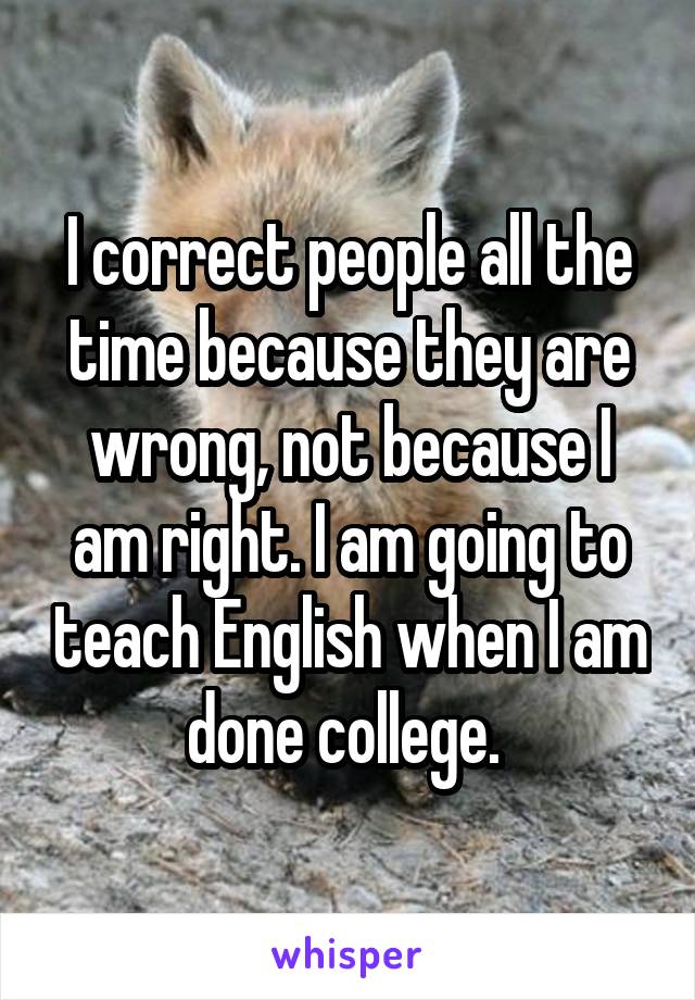 I correct people all the time because they are wrong, not because I am right. I am going to teach English when I am done college. 