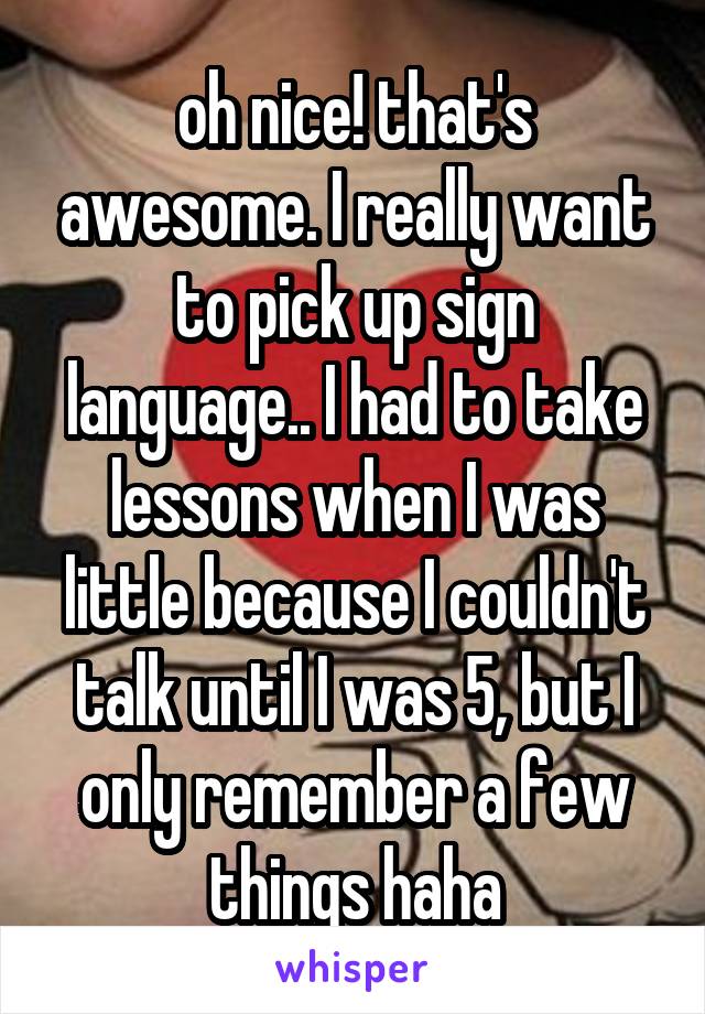 oh nice! that's awesome. I really want to pick up sign language.. I had to take lessons when I was little because I couldn't talk until I was 5, but I only remember a few things haha