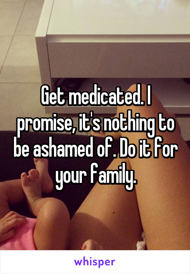 Get medicated. I promise, it's nothing to be ashamed of. Do it for your family.