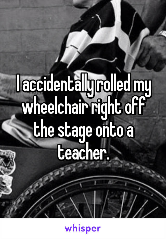 I accidentally rolled my wheelchair right off the stage onto a teacher.