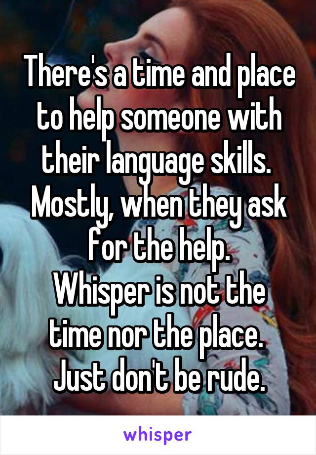 There's a time and place to help someone with their language skills.  Mostly, when they ask for the help.
Whisper is not the time nor the place. 
Just don't be rude.