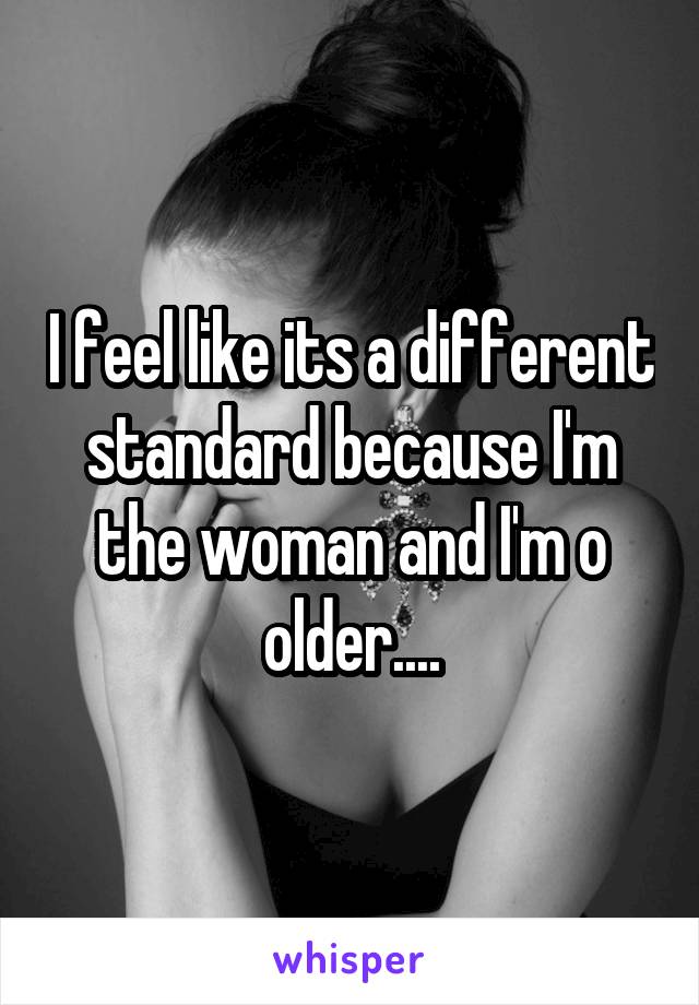 I feel like its a different standard because I'm the woman and I'm o older....