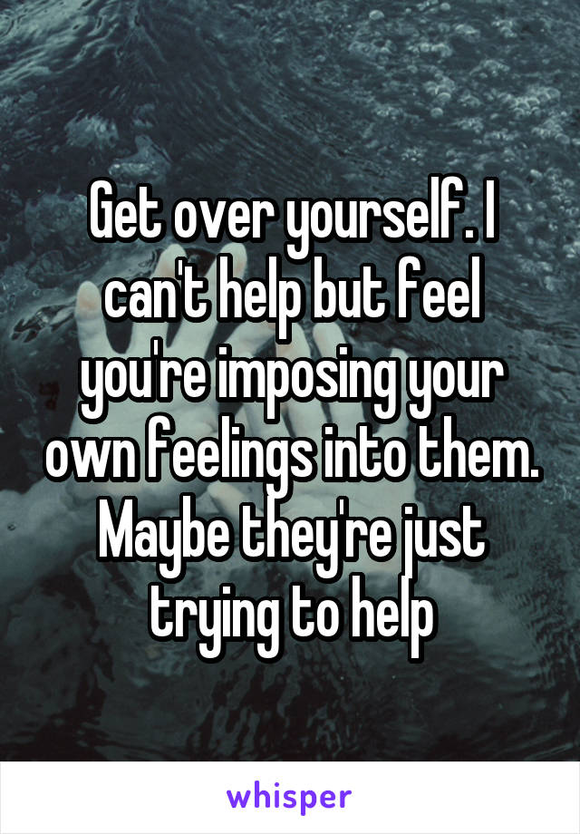 Get over yourself. I can't help but feel you're imposing your own feelings into them. Maybe they're just trying to help