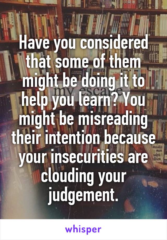 Have you considered that some of them might be doing it to help you learn? You might be misreading their intention because your insecurities are clouding your judgement.