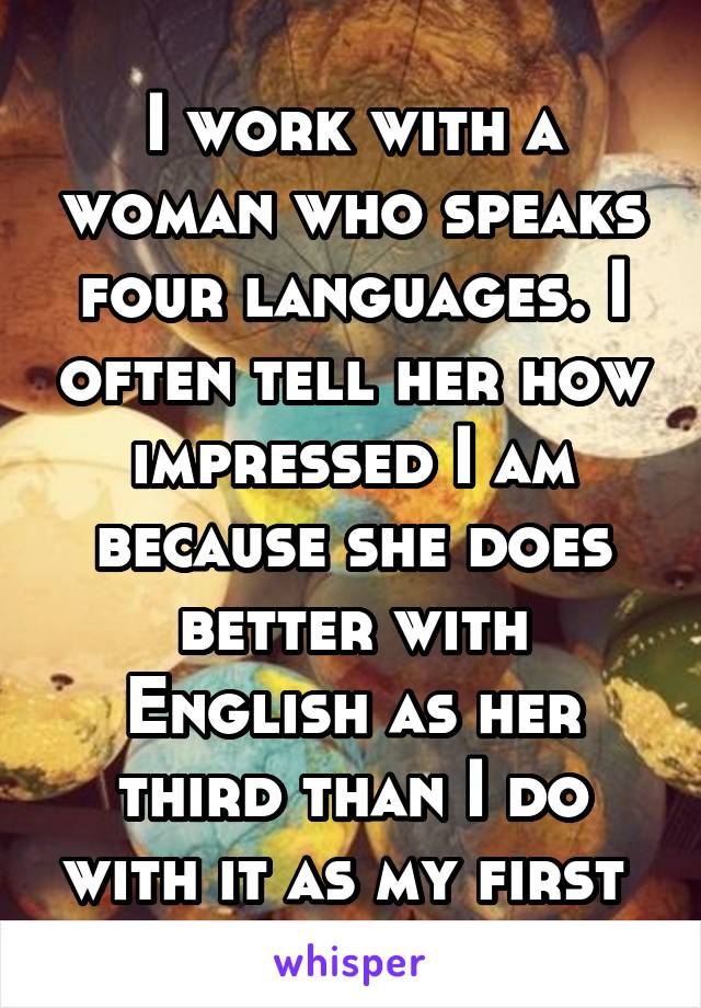 I work with a woman who speaks four languages. I often tell her how impressed I am because she does better with English as her third than I do with it as my first 