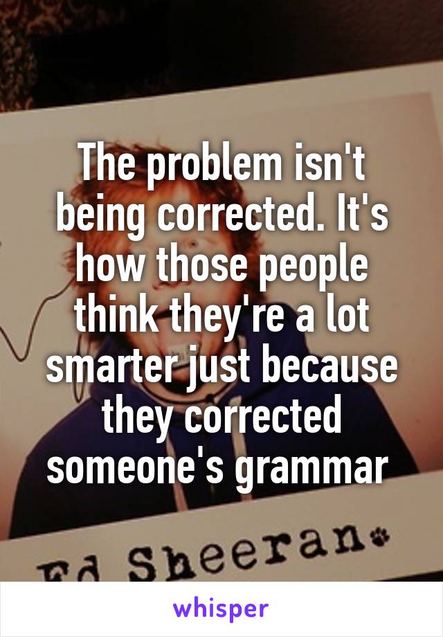 The problem isn't being corrected. It's how those people think they're a lot smarter just because they corrected someone's grammar 