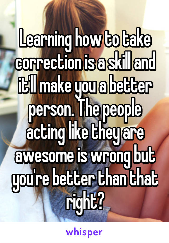 Learning how to take correction is a skill and it'll make you a better person. The people acting like they are awesome is wrong but you're better than that right?