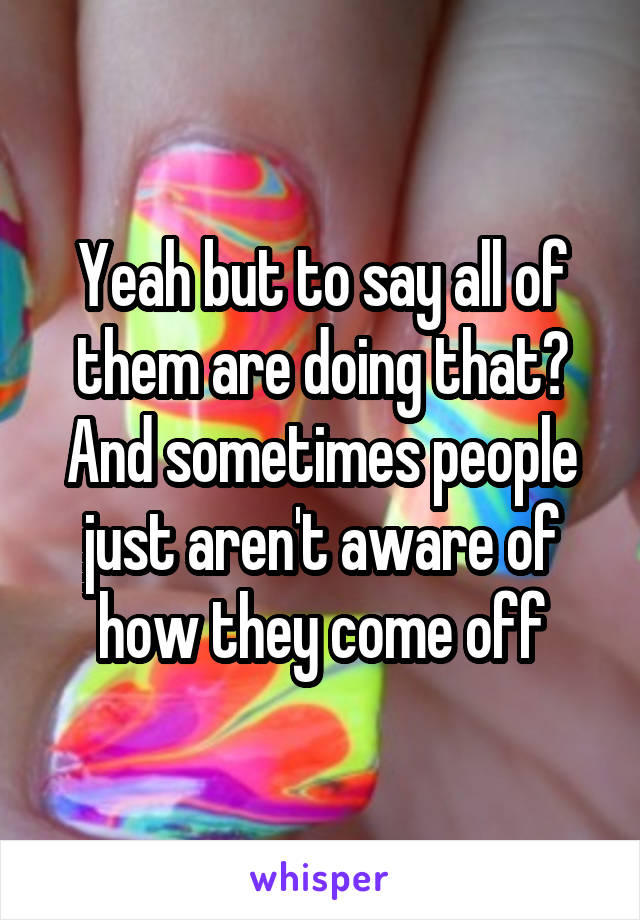 Yeah but to say all of them are doing that? And sometimes people just aren't aware of how they come off