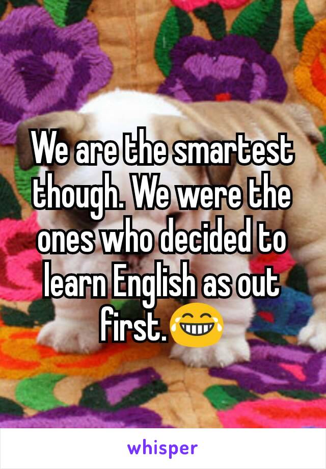 We are the smartest though. We were the ones who decided to learn English as out first.😂