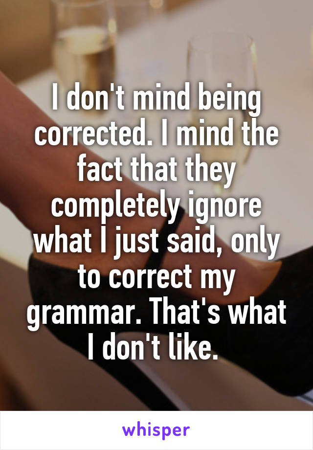 I don't mind being corrected. I mind the fact that they completely ignore what I just said, only to correct my grammar. That's what I don't like. 