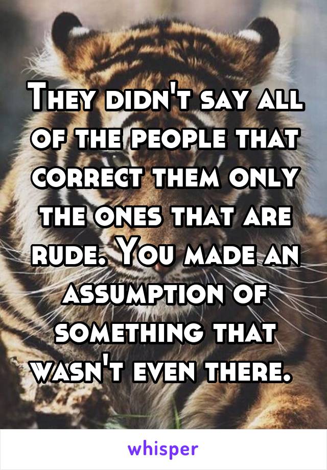 They didn't say all of the people that correct them only the ones that are rude. You made an assumption of something that wasn't even there. 