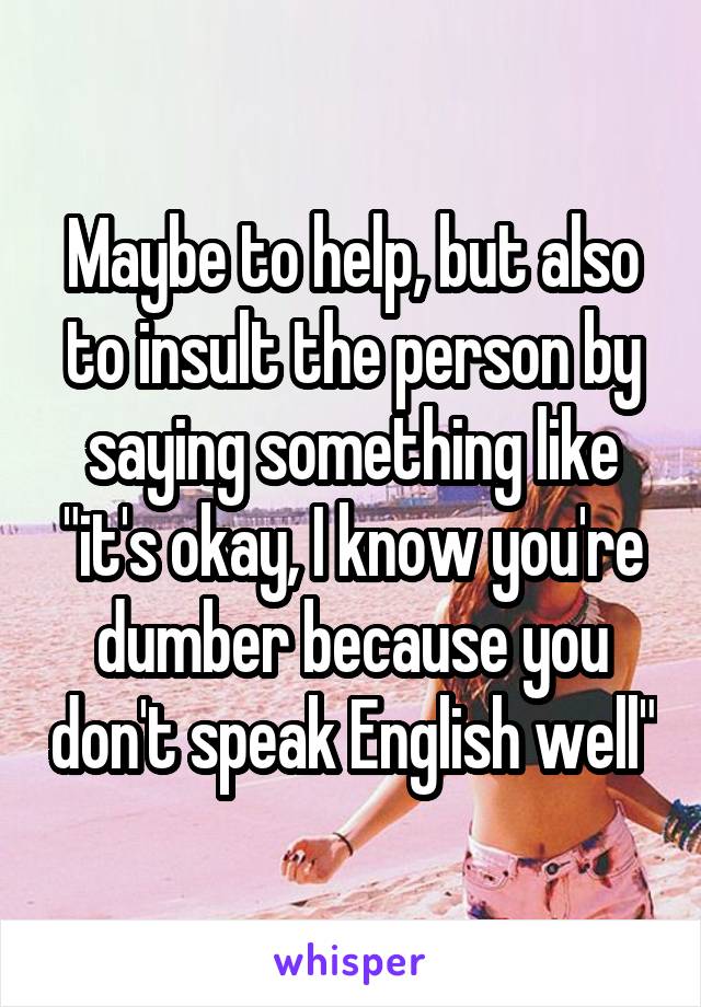 Maybe to help, but also to insult the person by saying something like "it's okay, I know you're dumber because you don't speak English well"