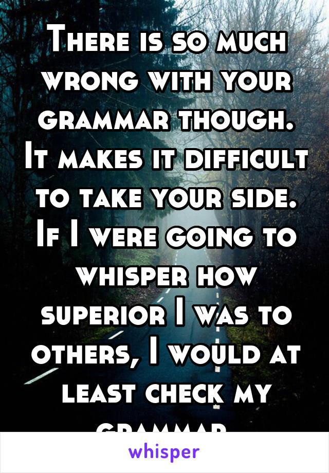 There is so much wrong with your grammar though. It makes it difficult to take your side. If I were going to whisper how superior I was to others, I would at least check my grammar.