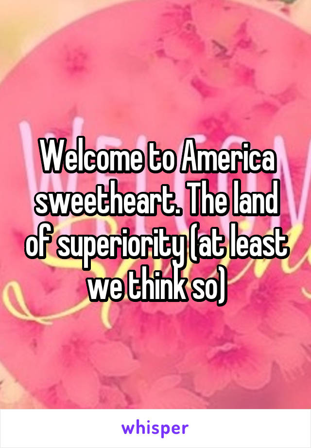 Welcome to America sweetheart. The land of superiority (at least we think so)