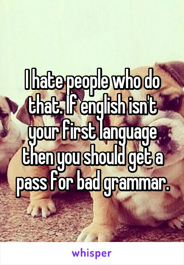 I hate people who do that. If english isn't your first language then you should get a pass for bad grammar.