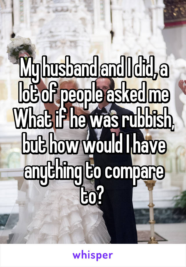 My husband and I did, a lot of people asked me What if he was rubbish, but how would I have anything to compare to? 