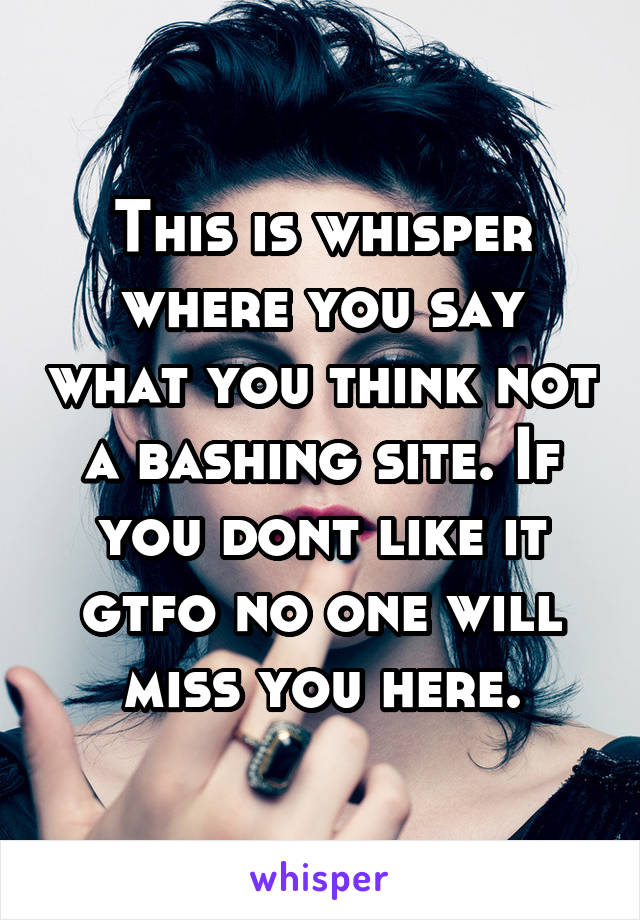 This is whisper where you say what you think not a bashing site. If you dont like it gtfo no one will miss you here.