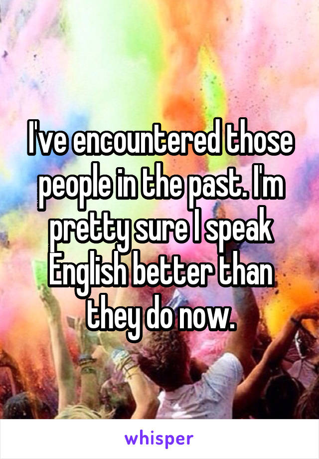 I've encountered those people in the past. I'm pretty sure I speak English better than they do now.