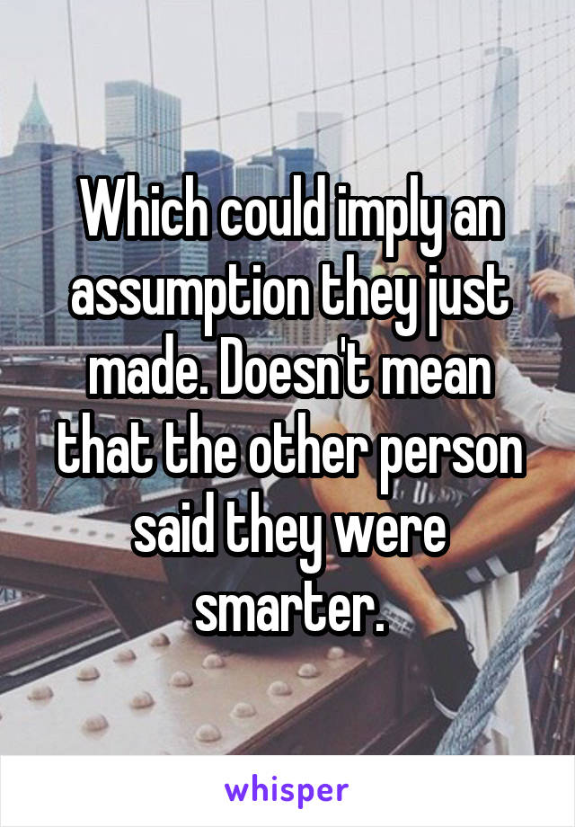 Which could imply an assumption they just made. Doesn't mean that the other person said they were smarter.