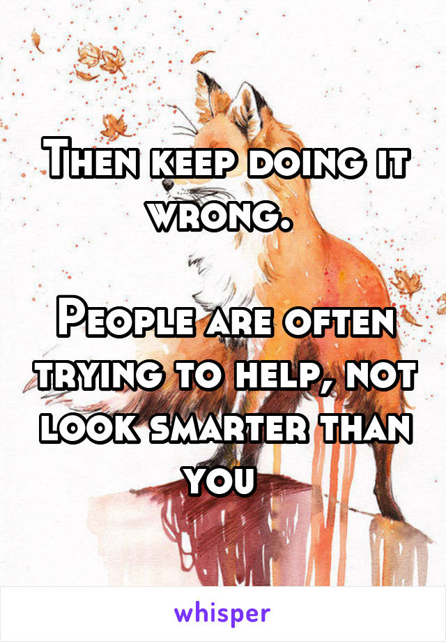 Then keep doing it wrong. 

People are often trying to help, not look smarter than you 