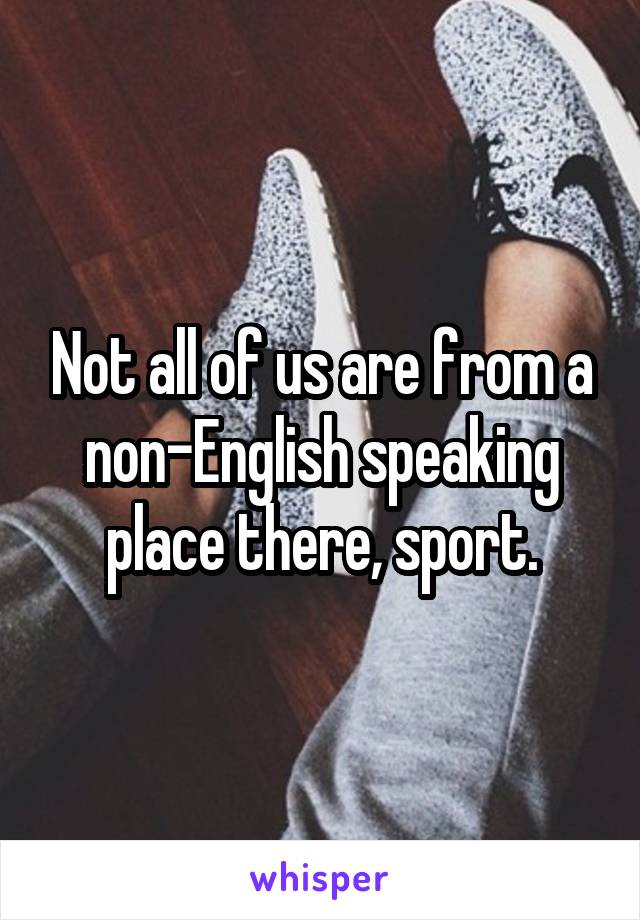 Not all of us are from a non-English speaking place there, sport.