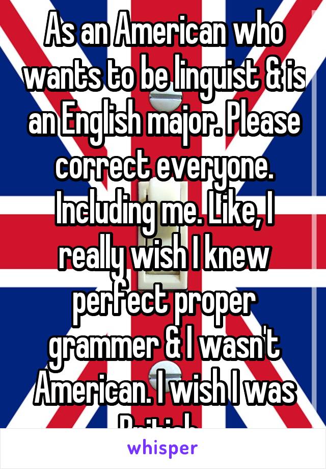 As an American who wants to be linguist & is an English major. Please correct everyone. Including me. Like, I really wish I knew perfect proper grammer & I wasn't American. I wish I was British. 