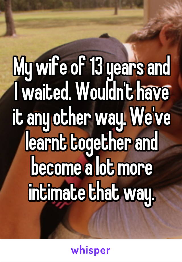 My wife of 13 years and I waited. Wouldn't have it any other way. We've learnt together and become a lot more intimate that way.
