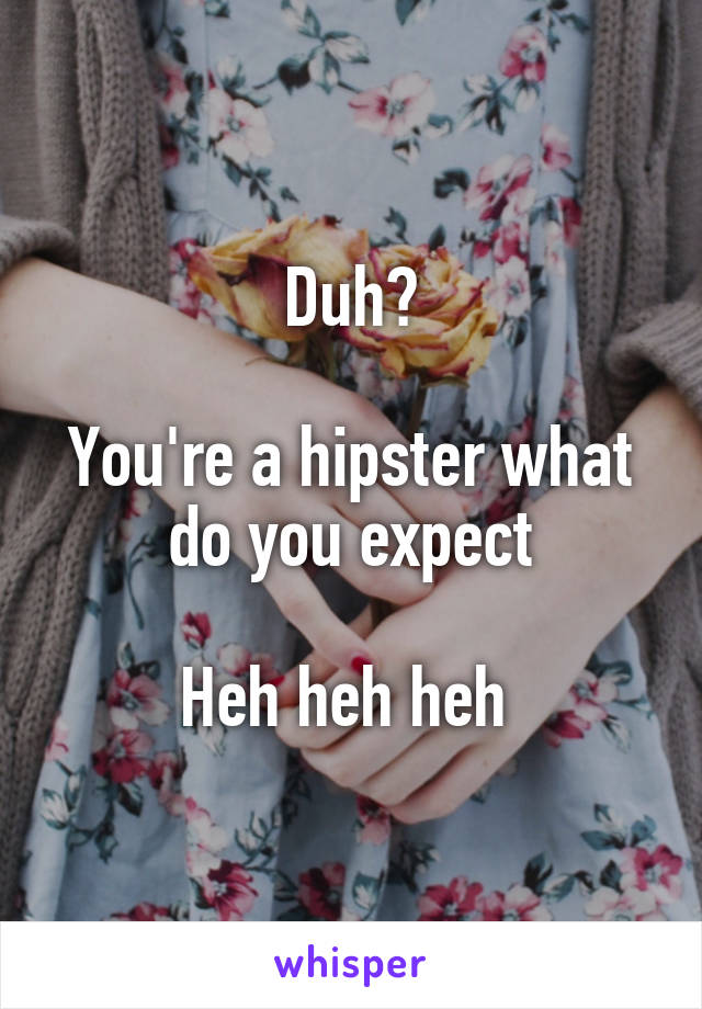 Duh?

You're a hipster what do you expect

Heh heh heh 