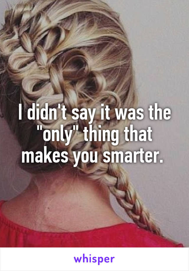 I didn't say it was the "only" thing that makes you smarter. 