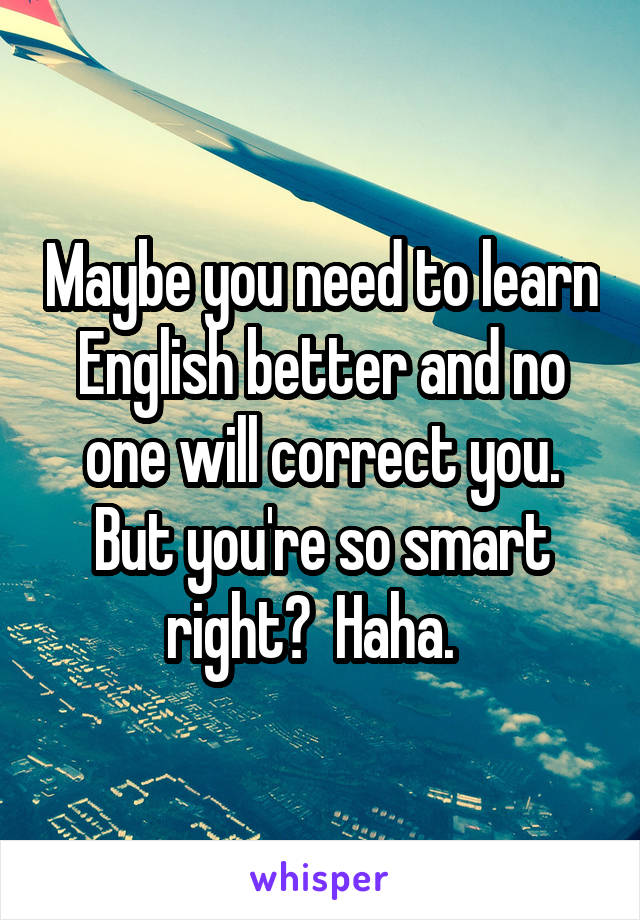 Maybe you need to learn English better and no one will correct you. But you're so smart right?  Haha.  