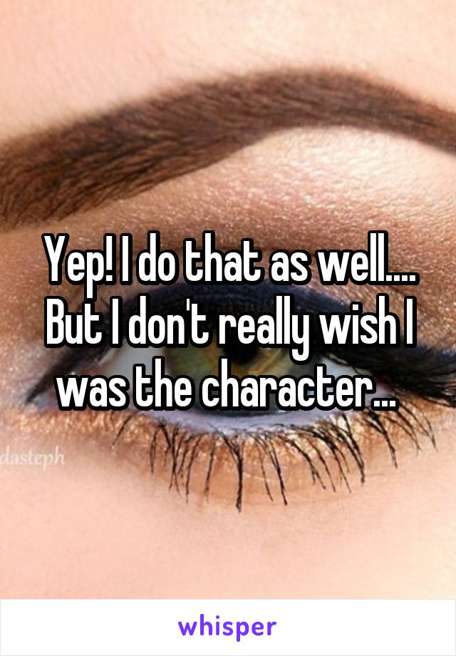 Yep! I do that as well.... But I don't really wish I was the character... 