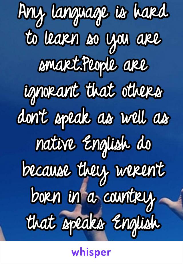 Any language is hard to learn so you are smart.People are ignorant that others don't speak as well as native English do because they weren't born in a country that speaks English primarily