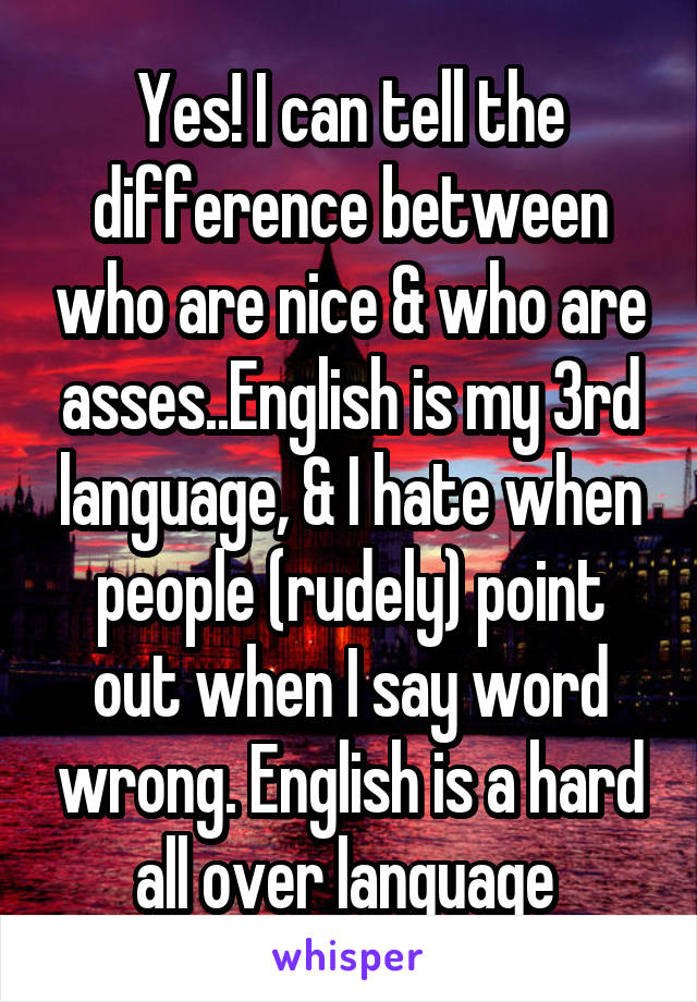 Yes! I can tell the difference between who are nice & who are asses..English is my 3rd language, & I hate when people (rudely) point out when I say word wrong. English is a hard all over language 