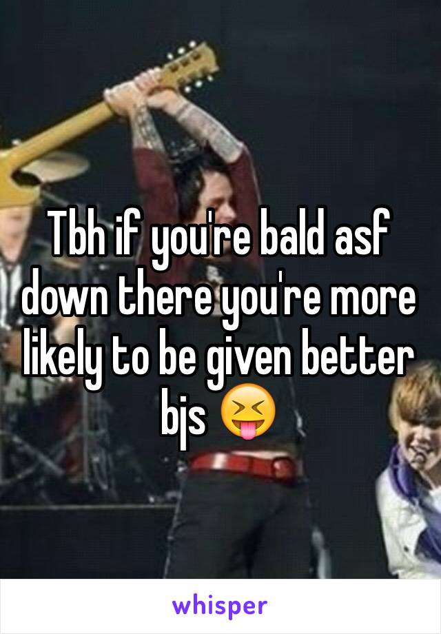 Tbh if you're bald asf down there you're more likely to be given better bjs 😝