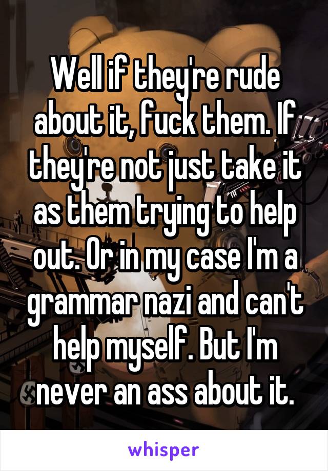 Well if they're rude about it, fuck them. If they're not just take it as them trying to help out. Or in my case I'm a grammar nazi and can't help myself. But I'm never an ass about it.