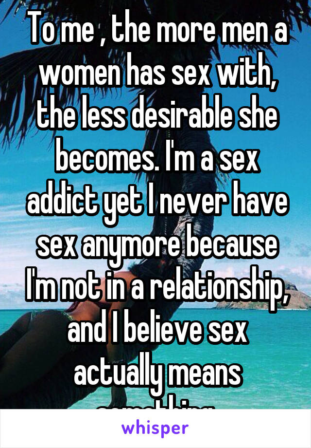 To me , the more men a women has sex with, the less desirable she becomes. I'm a sex addict yet I never have sex anymore because I'm not in a relationship, and I believe sex actually means something.