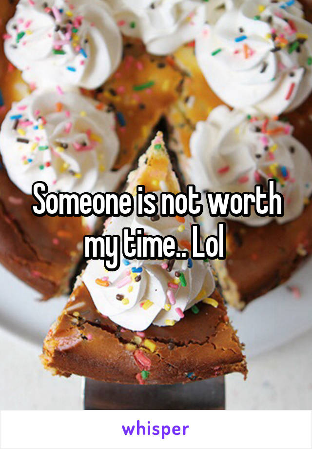 Someone is not worth my time.. Lol 