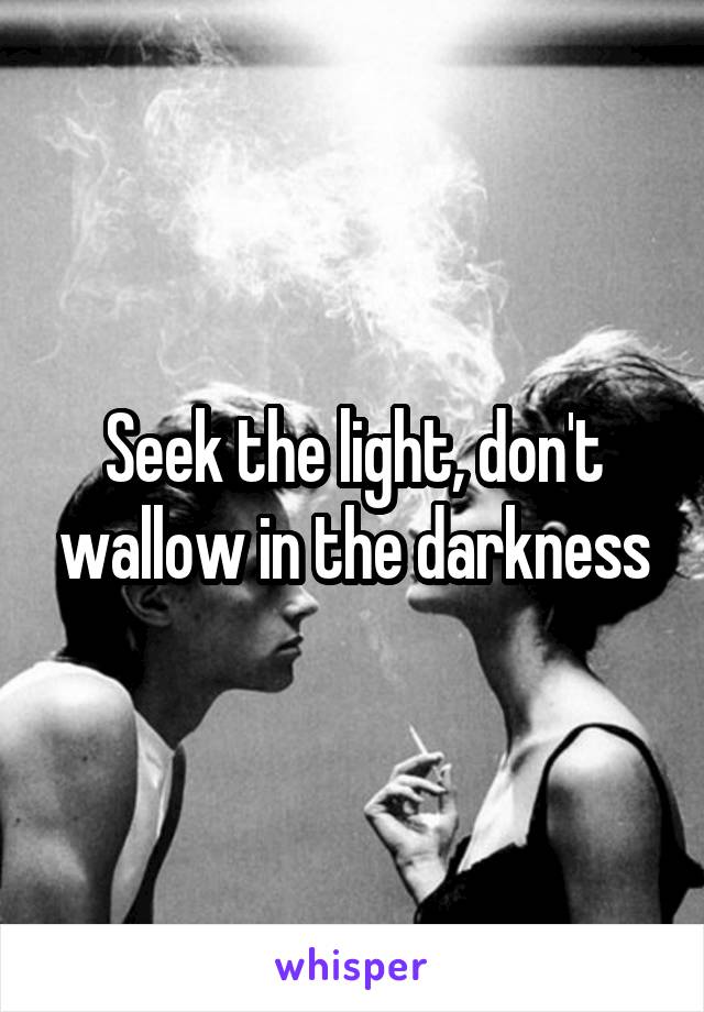 Seek the light, don't wallow in the darkness