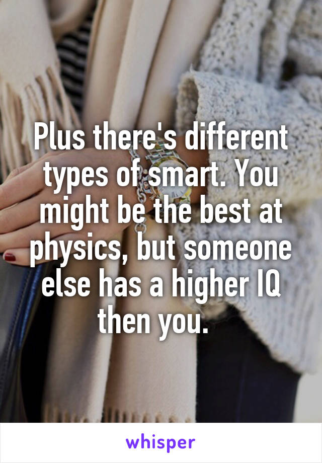 Plus there's different types of smart. You might be the best at physics, but someone else has a higher IQ then you.  